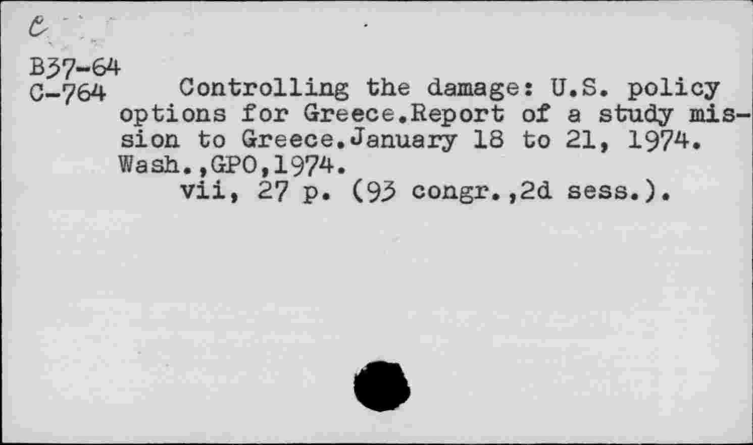 ﻿B57-64
0—764 Controlling the damage: U.S. policy options for Greece.Report of a study mission to Greece.January 18 to 21, 1974. Wash.,GPO,1974.
vii, 27 p. (93 congr.,2d sess.).